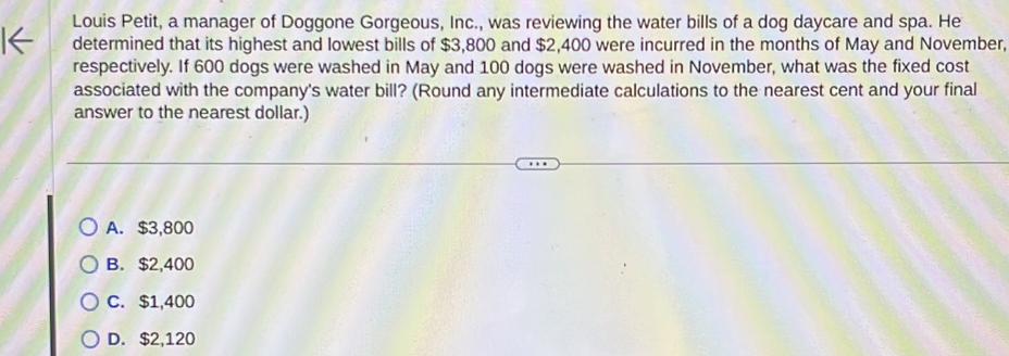 Louis Petit, a manager of Doggone Gorgeous, Inc., was reviewing the water bills of a dog daycare and spa. He
determined that its highest and lowest bills of $3,800 and $2,400 were incurred in the months of May and November,
respectively. If 600 dogs were washed in May and 100 dogs were washed in November, what was the fixed cost
associated with the company's water bill? (Round any intermediate calculations to the nearest cent and your final
answer to the nearest dollar.)
A. $3,800
B. $2,400
C. $1,400
D. $2,120