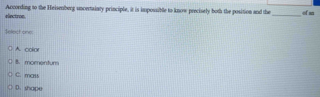 According to the Heisenberg uncertainty principle, it is impossible to know precisely both the position and the _of an
electron.
Select one:
A. color
B. momentum
C. mass
D. shape