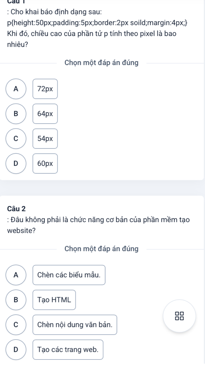 Cho khai báo định dạng sau:
pheight: 50px;padding: 5px;border: 2px soild;margin: 4px; 
Khi đó, chiều cao của phần tử p tính theo pixel là bao
nhiêu?
Chọn một đáp án đúng
A 72px
B 64px
C 54px
D 60px
Câu 2
: Đâu không phải là chức năng cơ bản của phần mềm tạo
website?
Chọn một đáp án đúng
A Chèn các biểu mẫu.
B Tạo HTML
C Chèn nội dung văn bản.
D Tạo các trang web.