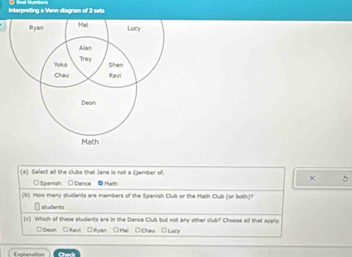 Real Numbers
Interpreting a Venn diagram of 3 sets
(a) Select all the clubs that Jane is not a Sember of.
×
Spanish □ Dance -Math
(b) How many students are members of the Spanish Club or the Math Club (or both)?
students
(c) Which of these students are in the Dance Club but not any other club? Choose all that apply.
□ Deon Ravi Ryan □Mai □ Chau □ Lucy
Explanation Check