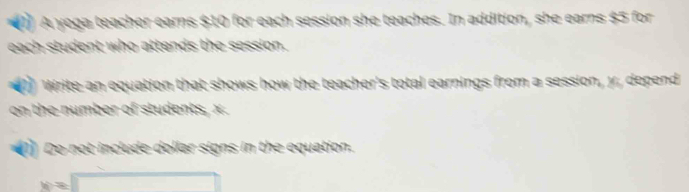 ( A yoga teacher earns $10 for each session she teaches. In addition, she earns $5 for 
each student who attends the session. 
Write an equation that shows how the teacher's total earnings from a session, y, depend 
on the number of students, x. 
(1) Do not include dollar signs in the equation.