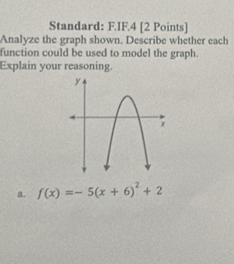 Standard: F.IF.4 [2 Points]
Analyze the graph shown. Describe whether each
function could be used to model the graph.
Explain your reasoning.
a. f(x)=-5(x+6)^2+2