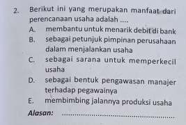 Berikut ini yang merupakan manfaat dari
perencanaan usaha adalah ....
A. membantu untuk menarik debit di bank
B. sebagai petunjuk pimpinan perusahaan
dalam menjalankan usaha
C. sebagai sarana untuk memperkecil
usaha
D. sebagai bentuk pengawasan manajer
terhadap pegawainya
E. membimbing jalannya produksi usaha
Alasan:_