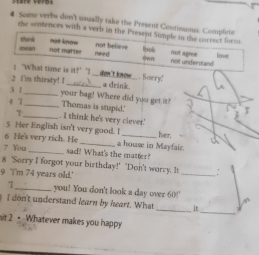 State veros
4 Some verbs don't usually take the Present Continuous. Complete
the sentences with a verb in the Present Simple in the correct form.
think not know not believe look not agree love
mean not matter need own not understand
1‘What time is it?’ 'I _don't know . Sorry'
2 I'm thirsty! I_ a drink._
3 I_ your bag! Where did you get it?
4 `1
_Thomas is stupid'
T_ . I think he's very clever.'
5 Her English isn't very good. I her.
a
6 He's very rich. He_ a house in Mayfair.
7 You _sad! What's the matter?
8 ‘Sorry I forgot your birthday!’ ‘Don’t worry. It
9 ‘I’m 74 years old.’
_
‘_ you! You don't look a day over 60!'
I don't understand learn by heart. What _it _? 
it 2 Whatever makes you happy