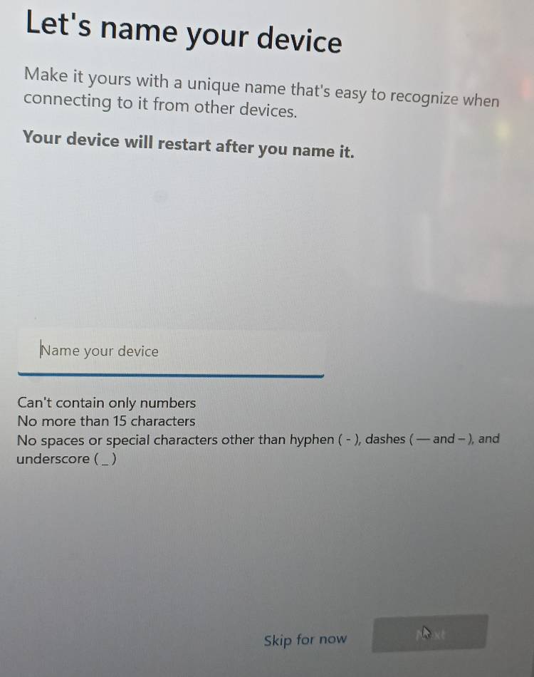 Let's name your device
Make it yours with a unique name that's easy to recognize when
connecting to it from other devices.
Your device will restart after you name it.
Name your device
Can't contain only numbers
No more than 15 characters
No spaces or special characters other than hyphen ( - ), dashes ( — and - ), and
underscore ( _)_
Skip for now