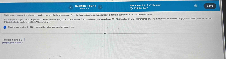 Question 3, 8.2.11 HW Score: 0% 0 of 10 points Save 
Part 1 of 3 Points: 0 of 1 
Find the gross income, the adjusted gross income, and the taxable income. Base the taxable income on the greater of a standard deduction or an itemized deduction. 
The taxpayer is single, earned wages of $179,400, received $15,600 in taxable income from investments, and contributed $21,000 to a tax-deferred retirement plan. The interest on her home mortgage was $9875, she contributed
$24,000 to charity, and she paid $5375 in state taxes. 
Click the icon to view the 2021 marginal tax rates and standard deductions. 
The gross income is $□. 
(Simplify your answer.)