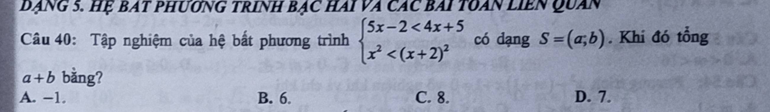 DạNG 5. Hẹ BAT PHƯơNG TRINH Bạc HAi VA CAC BAI TOAN LIEN Quan
Câu 40: Tập nghiệm của hệ bất phương trình beginarrayl 5x-2<4x+5 x^2 có dạng S=(a;b). Khi đó tổng
a+b bằng?
A. -1. B. 6. C. 8. D. 7.