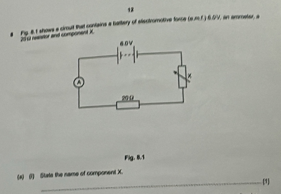 Fig. 8.1 shows a circuit that contains a battery of electrometive force (s.m.1.) 6.0V, an ammeter, a
200 resistor and component X
Fig. 8.1 
(s) (1) State the name of component X. 
_1