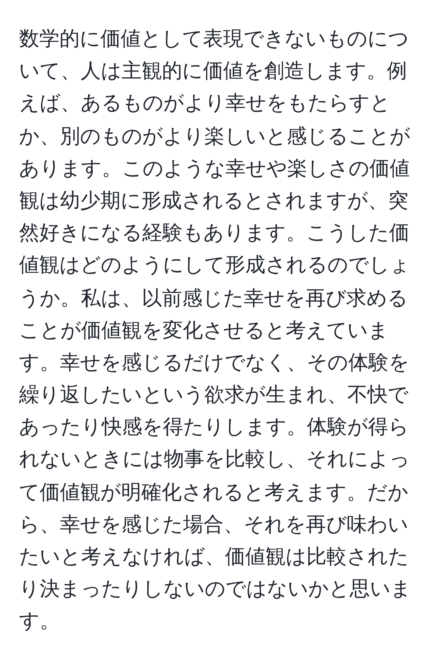 数学的に価値として表現できないものについて、人は主観的に価値を創造します。例えば、あるものがより幸せをもたらすとか、別のものがより楽しいと感じることがあります。このような幸せや楽しさの価値観は幼少期に形成されるとされますが、突然好きになる経験もあります。こうした価値観はどのようにして形成されるのでしょうか。私は、以前感じた幸せを再び求めることが価値観を変化させると考えています。幸せを感じるだけでなく、その体験を繰り返したいという欲求が生まれ、不快であったり快感を得たりします。体験が得られないときには物事を比較し、それによって価値観が明確化されると考えます。だから、幸せを感じた場合、それを再び味わいたいと考えなければ、価値観は比較されたり決まったりしないのではないかと思います。