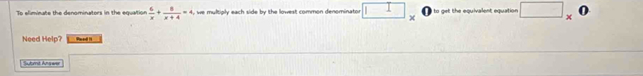 To eliminate the denominators in the equation  6/x + 8/x+4 =4 , we multiply each side by the lowest common denominator □ × to get the equivalent equation □ _ 
Need Help? Pead 1I 
Submit Answer