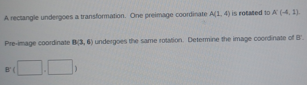 A rectangle undergoes a transformation. One preimage coordinate A(1,4) is rotated to A'(-4,1). 
Pre-image coordinate B(3,6) undergoes the same rotation. Determine the image coordinate of B'.
B'(□ ,□ )