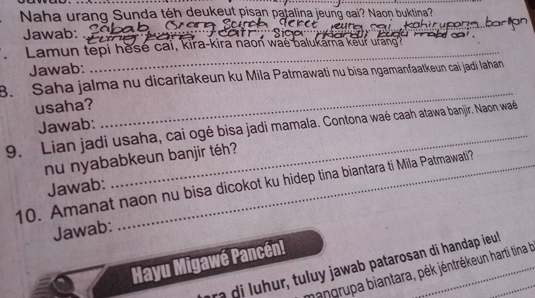 Naha urang Sunda téh deukeyt pisan patalina jeung cai? Naon buktina? 
Jawab: 
Lamun tepi hese cai, kira-kira naon wae balukarna keur urang? 
Jawab: 
_ 
B. Saha jalma nu dicaritakeun ku Mila Patmawati nu bisa ngamanfaatkeun cai jadi Iahan 
usaha? 
_ 
Jawab: 
9. Lian jadi usaha, cai ogé bisa jadi mamala. Contona waé caah atawa banjir. Naon waé 
nu nyababkeun banjir téh? 
10. Amanat naon nu bisa dicokot ku hidep tina biantara ti Mila Patmawati? 
Jawab: 
Jawab: 
Hayu Migawé Pancén! 
a u awa patarosan di handap ieu_ 
hangrupa biantara, pék jéntrékeun harti tina la