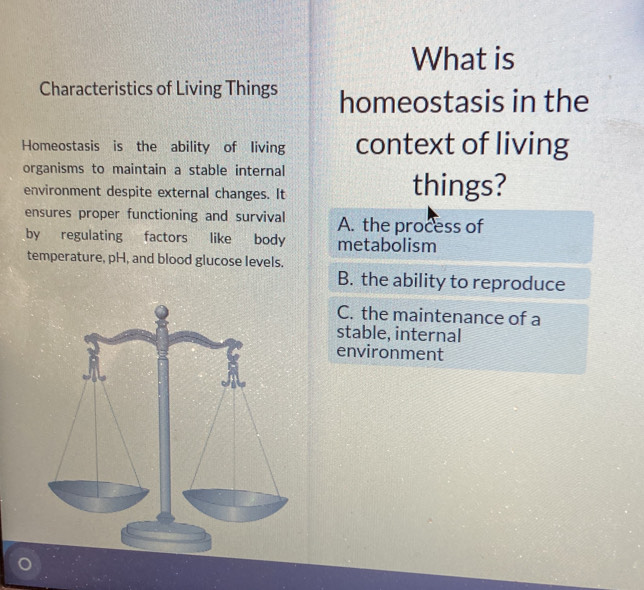 What is
Characteristics of Living Things homeostasis in the
Homeostasis is the ability of living context of living
organisms to maintain a stable internal
environment despite external changes. It things?
ensures proper functioning and survival A. the process of
by regulating factors like body metabolism
temperature, pH, and blood glucose levels.
B. the ability to reproduce
C. the maintenance of a
stable, internal
environment