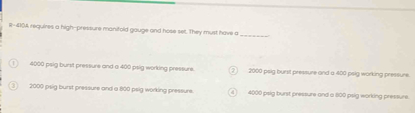 R-410A requires a high-pressure manifold gauge and hose set. They must have a
_
1 4000 psig burst pressure and a 400 psig working pressure. 2 2000 psig burst pressure and a 400 psig working pressure.
3 2000 psig burst pressure and a 800 psig working pressure. 4 4000 psig burst pressure and a 800 psig working pressure.