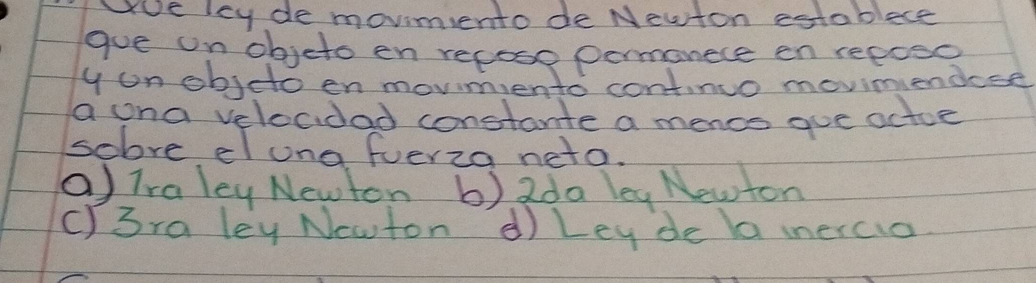 wue ley de movimento de Neuton establece
gue on objeto en repose permanece en reposc
y on objeto en movmento continuo movimiendose
a ona velocidad constante a mencs aue actoe
sobve eluna fuerza neto.
(Traley Newton 6). 2da leg Newton
C)3ra ley Ncwton d) Ley de a ieraia