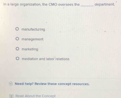 In a large organization, the CMO oversees the _department.
manufacturing
management
marketing
mediation and labor relations
Need help? Review these concept resources.
Read About the Concept