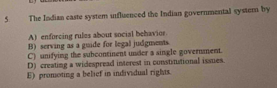 The Indian caste system influenced the Indian governmental system by
A) enforcing rules about social behavior.
B) serving as a guide for legal judgments.
C) unifying the subcontinent under a single government.
D) creating a widespread interest in constitutional issues.
E) promoting a belief in individual rights.