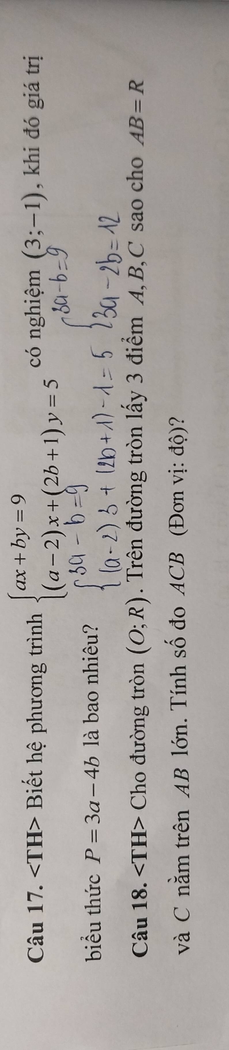 Biết hệ phương trình beginarrayl ax+by=9 (a-2)x+(2b+1)y=5endarray. có nghiệm (3;-1) , khi đó giá trị 
biểu thức P=3a-4b là bao nhiêu? 
Câu 18. Cho đường tròn (O;R). Trên đường tròn lấy 3 điểm A, B, C sao cho AB=R
và C nằm trên AB lớn. Tính số đo ACB (Đơn vị: độ)?