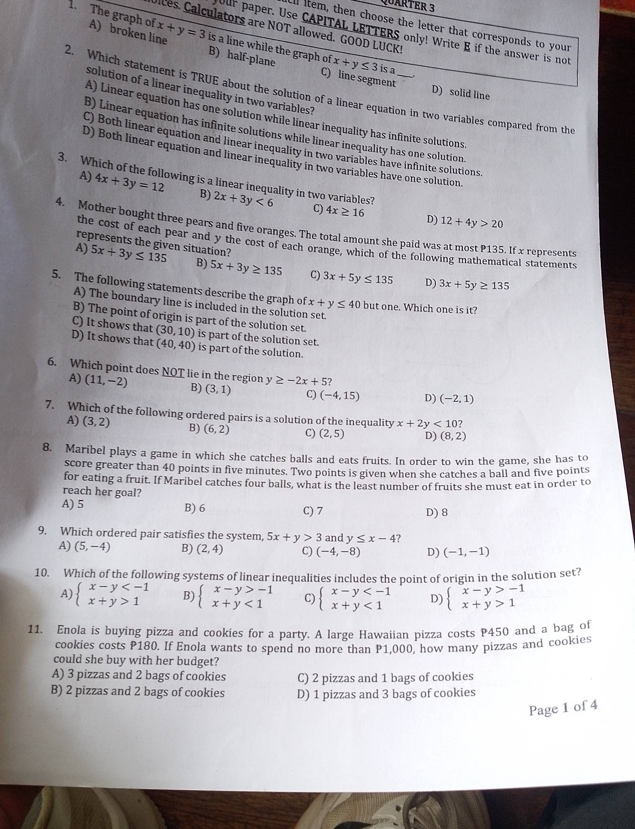 QUARTER 3
all item, then choose the letter that corresponds to your
Ulces. Calculators are NOT allowed. GOOD LUCK!
Our paper. Use CAPITAL LETTERS only! Write E if the answer is not
1. The graph of x+y=3 is a line while the graph of x+y≤ 3
A) broken line B) half-plane
is a
C) line segment
solution of a linear inequality in two variables?
D) solid line
2. Which statement is TRUE about the solution of a linear equation in two variables compared from the
A) Linear equation has one solution while linear inequality has infinite solutions.
B) Linear equation has infinite solutions while linear inequality has one solution
C) Both linear equation and linear inequality in two variables have infinite solutions
D) Both linear equation and linear inequality in two variables have one solution,
3. Which of the following is a linear inequality in two variables?
A) 4x+3y=12 B) 2x+3y<6</tex>
C) 4x≥ 16 D) 12+4y>20
4. Mother bought three pears and five oranges. The total amount she paid was at most P135. If x represents
represents the given situation?
the cost of each pear and y the cost of each orange, which of the following mathematical statements
A) 5x+3y≤ 135 B) 5x+3y≥ 135 C) 3x+5y≤ 135
D) 3x+5y≥ 135
5. The following statements describe the graph of x+y≤ 40 but one. Which one is it?
A) The boundary line is included in the solution set.
B) The point of origin is part of the solution set.
C) It shows that (30,10) is part of the solution set.
D) It shows that (40,40) is part of the solution.
6. Which point does NOT lie in the region y≥ -2x+5?
A) (11,-2) B) (3,1)
C) (-4,15) D) (-2,1)
7. Which of the following ordered pairs is a solution of the inequality x+2y<10?
A) (3,2)
B) (6,2)
C) (2,5) (8,2)
D)
8. Maribel plays a game in which she catches balls and eats fruits. In order to win the game, she has to
score greater than 40 points in five minutes. Two points is given when she catches a ball and five points
for eating a fruit. If Maribel catches four balls, what is the least number of fruits she must eat in order to
reach her goal?
A) 5 B) 6 C) 7
D) 8
9. Which ordered pair satisfies the system, 5x+y>3 and y≤ x-4 ?
A) (5,-4) B) (2,4) C) (-4,-8) (-1,-1)
D)
10. Which of the following systems of linear inequalities includes the point of origin in the solution set?
A) beginarrayl x-y 1endarray. B) beginarrayl x-y>-1 x+y<1endarray. C) beginarrayl x-y <1endarray. D) beginarrayl x-y>-1 x+y>1endarray.
11. Enola is buying pizza and cookies for a party. A large Hawaiian pizza costs P450 and a bag of
cookies costs P180. If Enola wants to spend no more than P1,000, how many pizzas and cookies
could she buy with her budget?
A) 3 pizzas and 2 bags of cookies C) 2 pizzas and 1 bags of cookies
B) 2 pizzas and 2 bags of cookies D) 1 pizzas and 3 bags of cookies
Page 1 of 4