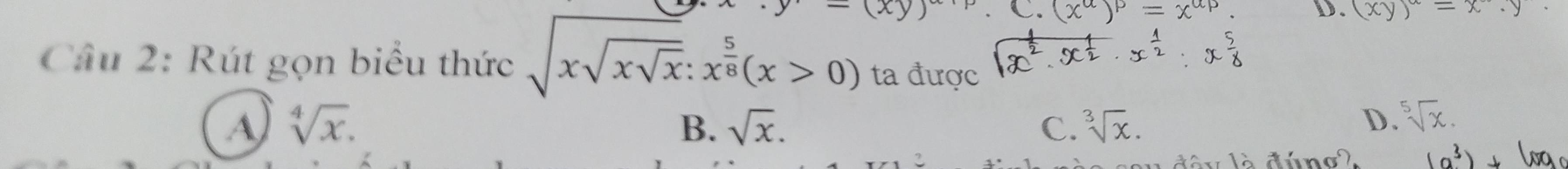  xy C. (x^(alpha))^P=x^(alpha p) D. (xy)^alpha =x· y
Câu 2: Rút gọn biểu thức sqrt(xsqrt xsqrt x):x^(frac 5)8(x>0) ta được
A sqrt[4](x).
B. sqrt(x). C. sqrt[3](x).
D. sqrt[5](x).
(a^3)+(wa