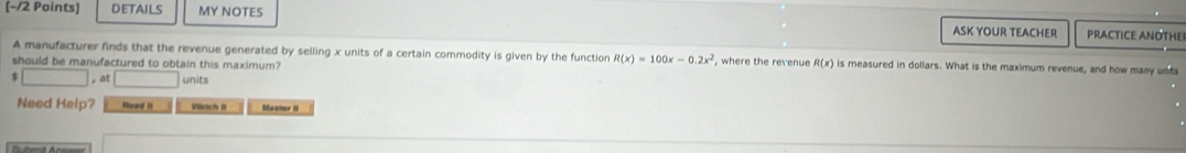 DETAILS MY NOTES 
ASK YOUR TEACHER PRACTICE ANOTHE 
A manufacturer finds that the revenue generated by selling x units of a certain commodity is given by the function R(x)=100x-0.2x^2
should be manufactured to obtain this maximum? , where the revenue R(x) is measured in dollars. What is the maximum revenue, and how many unts
(-3,4≌ (AAS) , at □ units 
Need Help? Shead II Wrach I Masher II