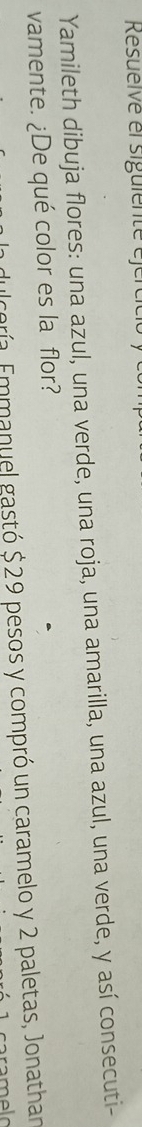 Resueïve el sigüienté éjércici 
Yamileth dibuja flores: una azul, una verde, una roja, una amarilla, una azul, una verde, y así consecuti- 
vamente. ¿De qué color es la flor? 
Fulcería, Emmanuel gastó $ 29 pesos y compró un caramelo y 2 paletas, Jonathan 
caramelo