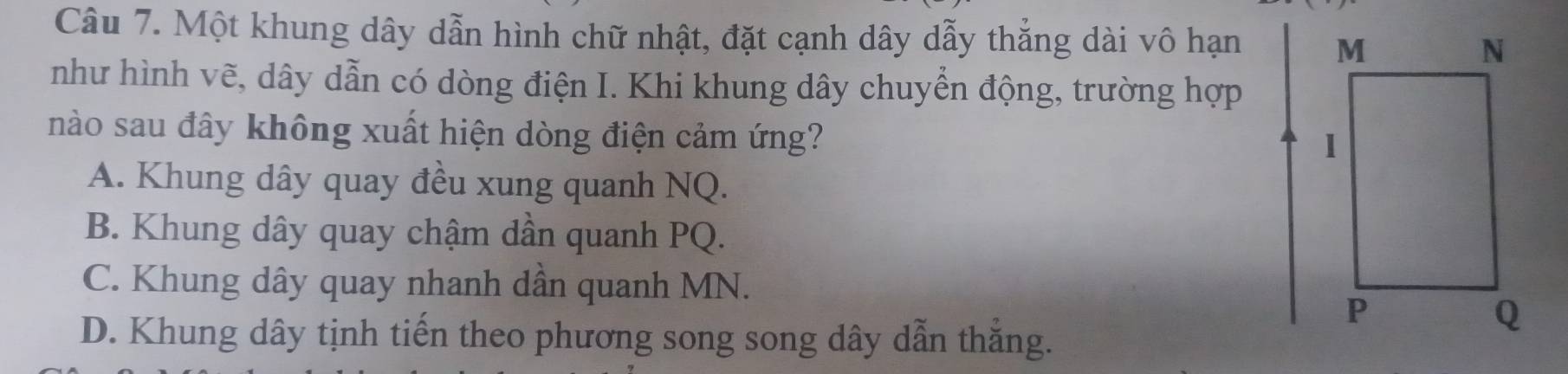 Một khung dây dẫn hình chữ nhật, đặt cạnh dây dẫy thẳng dài vô hạn 
như hình vẽ, dây dẫn có dòng điện I. Khi khung dây chuyển động, trường hợp
nào sau đây không xuất hiện dòng điện cảm ứng?
A. Khung dây quay đều xung quanh NQ.
B. Khung dây quay chậm dần quanh PQ.
C. Khung dây quay nhanh dần quanh MN.
D. Khung dây tịnh tiến theo phương song song dây dẫn thắng.