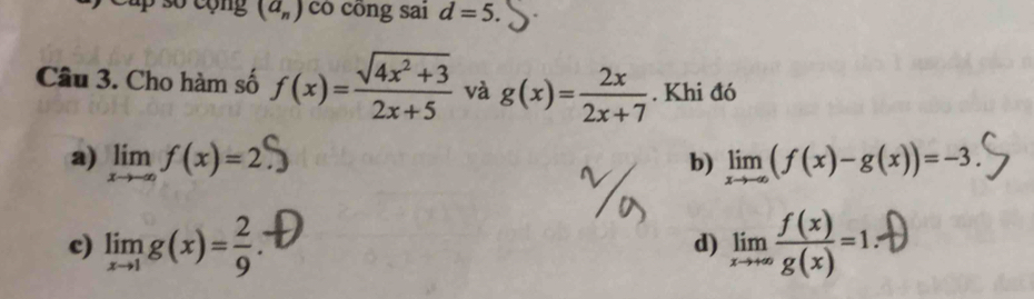 cup số cộng (a_n) có công sai d=5. 
Câu 3. Cho hàm số f(x)= (sqrt(4x^2+3))/2x+5  và g(x)= 2x/2x+7 . Khi đó
a) limlimits _xto -∈fty f(x)=2 limlimits _xto -∈fty (f(x)-g(x))=-3. 
b)
c) limlimits _xto 1g(x)= 2/9  : d) limlimits _xto +∈fty  f(x)/g(x) =1.