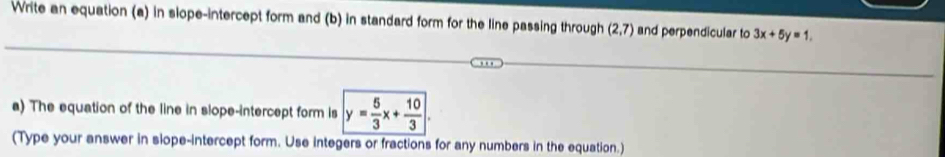 Write an equation (a) in slope-intercept form and (b) in standard form for the line passing through (2,7) and perpendicular to 3x+5y=1. 
a) The equation of the line in slope-intercept form is y= 5/3 x+ 10/3 . 
(Type your answer in slope-intercept form. Use integers or fractions for any numbers in the equation.)