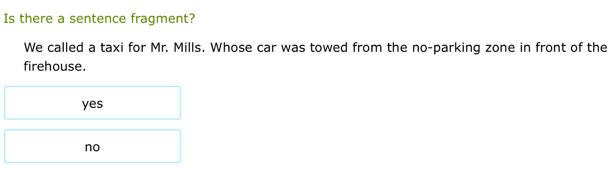 Is there a sentence fragment?
We called a taxi for Mr. Mills. Whose car was towed from the no-parking zone in front of the
firehouse.
yes
no