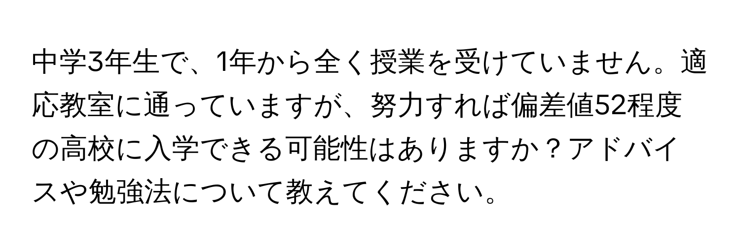 中学3年生で、1年から全く授業を受けていません。適応教室に通っていますが、努力すれば偏差値52程度の高校に入学できる可能性はありますか？アドバイスや勉強法について教えてください。