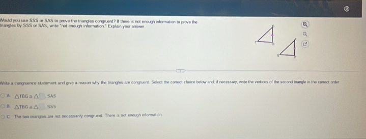 Would you use SSS or SAS to prove the triangles congruent? If there is not enough information to prove the
crangles by SSS or SAS, write "not enough information." Explain your answer
Write a congruence statement and give a reason why the triangles are congruent. Select the correct choice below and, if necessary, write the vertices of the second trangle in the correct order
A. △ TBG≌ △ □ SAS
B. △ TBGa△ 55
C. The two thangles are not necessanly congruent. There is not enough information.
