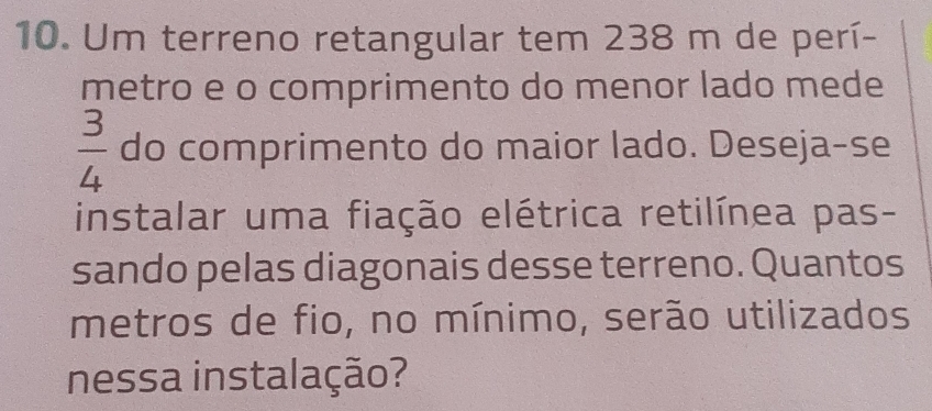 Um terreno retangular tem 238 m de perí- 
metro e o comprimento do menor lado mede
 3/4  do comprimento do maior lado. Deseja-se 
instalar uma fiação elétrica retilínea pas- 
sando pelas diagonais desse terreno. Quantos 
metros de fio, no mínimo, serão utilizados 
nessa instalação?