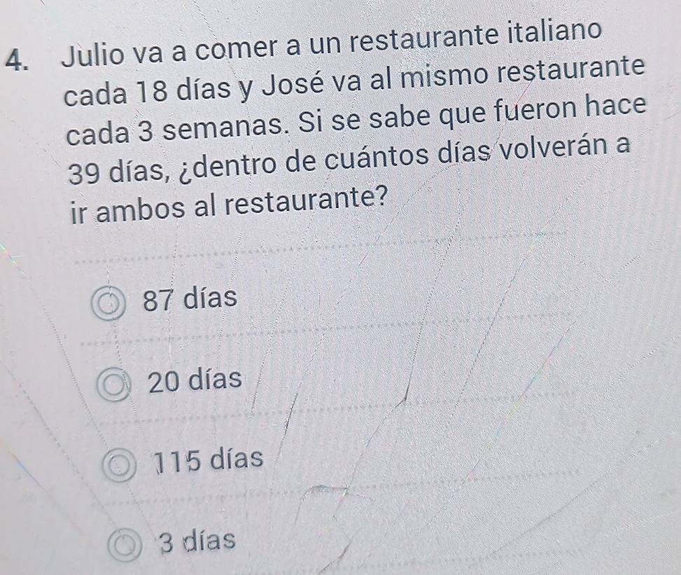 Julio va a comer a un restaurante italiano
cada 18 días y José va al mismo restaurante
cada 3 semanas. Si se sabe que fueron hace
39 días, ¿dentro de cuántos días volverán a
ir ambos al restaurante?
87 días
20 días
115 días
3 días