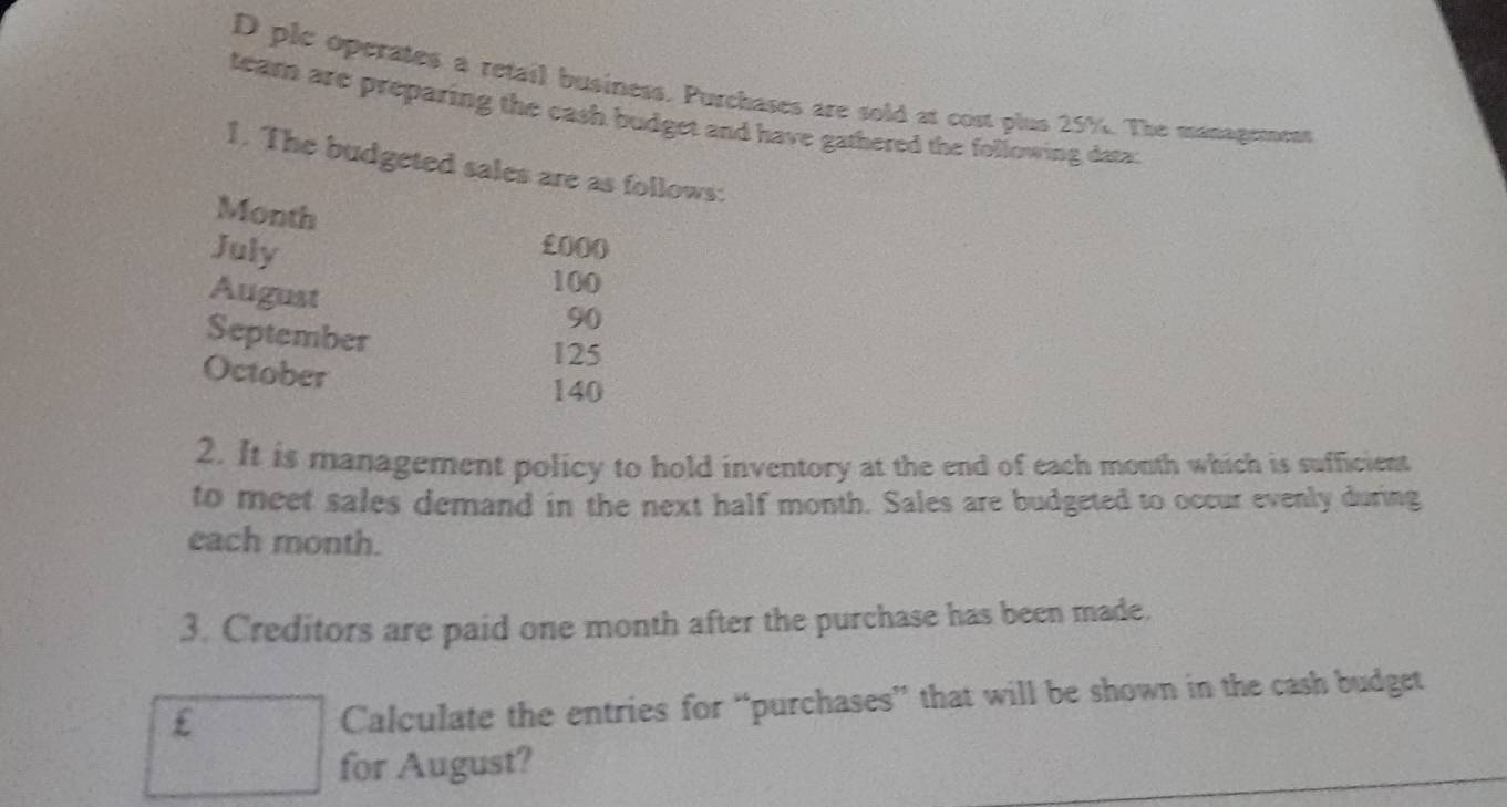 plc operates a retail business. Purchases are sold at cost plus 25%. The management 
team are preparing the eash budget and have gathered the following data: 
1. The budgeted sales are as follows:
Month
July
£000
August
100
90
September
125
October
140
2. It is management policy to hold inventory at the end of each month which is sufficient 
to meet sales demand in the next half month. Sales are budgeted to occur evenly during 
each month. 
3. Creditors are paid one month after the purchase has been made.
£
Calculate the entries for “purchases” that will be shown in the cash budget 
for August?