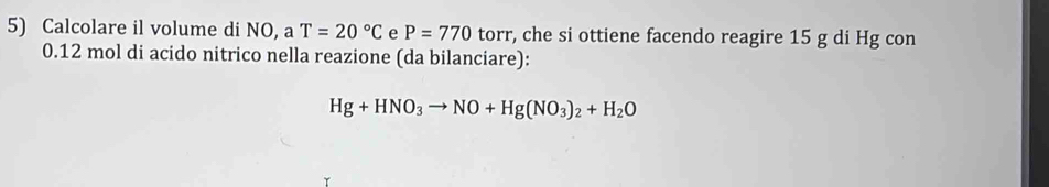 Calcolare il volume di NO, a T=20°C e P=770 torr, che si ottiene facendo reagire 15 g di Hg con
0.12 mol di acido nitrico nella reazione (da bilanciare):
Hg+HNO_3to NO+Hg(NO_3)_2+H_2O