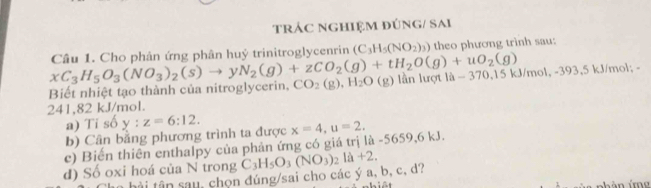 TRÁC NGHIỆM ĐÚNG/ SAi 
theo phương trình sau: 
Biết nhiệt tạo thành của nitroglycerin, xC_3H_5O_3(NO_3)_2(s)to yN_2(g)+zCO_2(g)+tH_2O(g)+uO_2(g) Câu 1. Cho phân ứng phân huỷ trinitroglycenrin (C_3H_5(NO_2)_3)
CO_2(g), H_2O (g) lần lượt là - 370,15 kJ/mol, -393.5 kJ/mol
241,82 kJ/mol. 
a) Ti số y:z=6:12. 
b) Cân bằng phương trình ta được 
c) Biến thiên enthalpy của phản ứng có giá trị là -5659, 6 kJ. x=4, u=2, 
d) Số oxi hoá của N trong C_3H_5O_3(NO_3)_2la+2. 
h â a u, chọn đúng/sai cho các ý a, b, c, d?