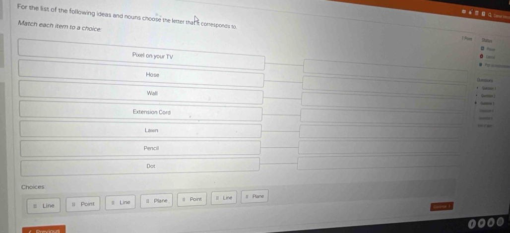 For the list of the following ideas and nouns choose the letter that it corresponds to 
Match each item to a choice: 
1 Point So 
Pixel on your TV 
Re is saes 
Hose 
Ouestions 
Quemos t 
Wall 
Guon 2 
Gurmon 1 
Extension Cord 
! 
Lawn tos of d 
Pencil 
Dot 
Choices 
B Line ≡ Point = Line ≡ Plane = Point l Line ll Plane 
Gontrse ? 
Previous