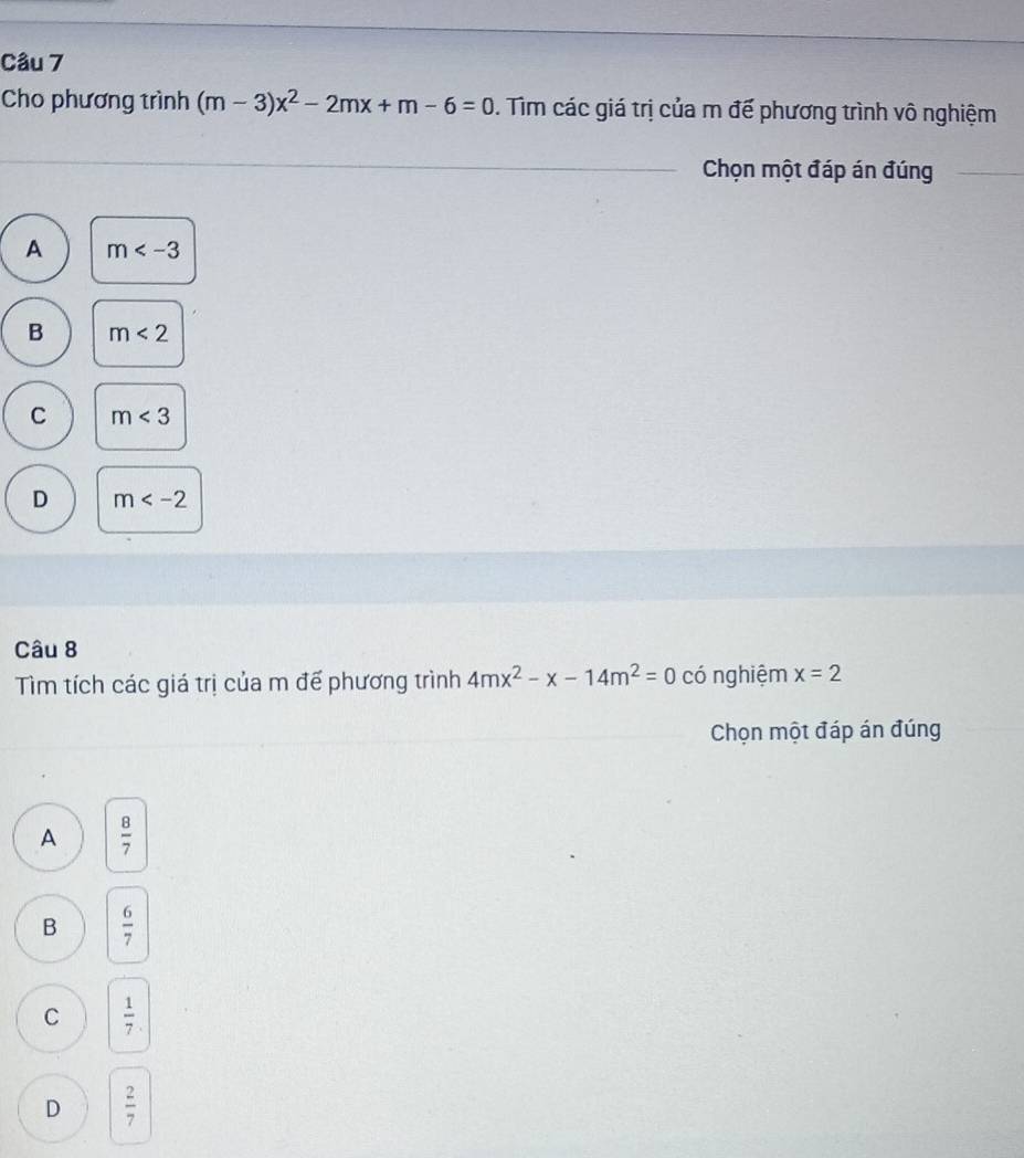 Cho phương trình (m-3)x^2-2mx+m-6=0. Tìm các giá trị của m đế phương trình vô nghiệm
Chọn một đáp án đúng
A m
B m<2</tex>
C m<3</tex>
D m
Câu 8
Tìm tích các giá trị của m đế phương trình 4mx^2-x-14m^2=0 có nghiệm x=2
Chọn một đáp án đúng
A  8/7 
B  6/7 
C  1/7 .
D  2/7 