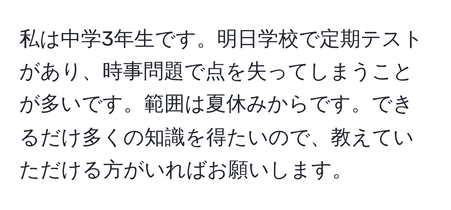 私は中学3年生です。明日学校で定期テストがあり、時事問題で点を失ってしまうことが多いです。範囲は夏休みからです。できるだけ多くの知識を得たいので、教えていただける方がいればお願いします。