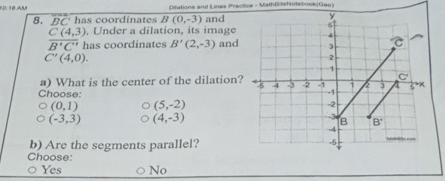 10:18 AM Dilations and Lines Practice - MathBitsNotebook(Geo)
8. overline BC has coordinates B(0,-3) and
. Under a dilation, its image
 (C(4,3))/B^+C^(B'C')  has coordinates B'(2,-3) and
C'(4,0).
a) What is the center of the dilation?
Choose:
(0,1)
(5,-2)
(-3,3)
(4,-3)
b) Are the segments parallel?
Choose:
Yes No