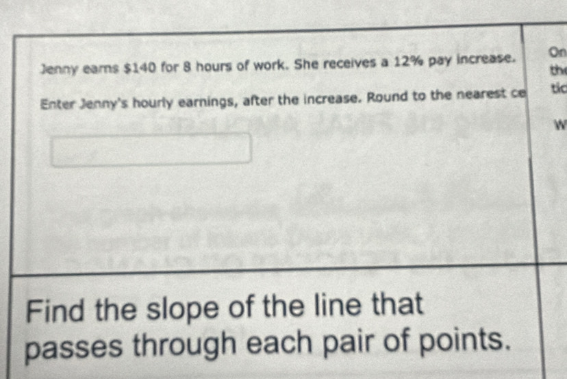 Jenny earns $140 for 8 hours of work. She receives a 12% pay increase. On 
the 
Enter Jenny's hourly earnings, after the increase. Round to the nearest ce tic 
W 
Find the slope of the line that 
passes through each pair of points.