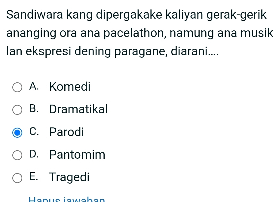 Sandiwara kang dipergakake kaliyan gerak-gerik
ananging ora ana pacelathon, namung ana musik
Ian ekspresi dening paragane, diarani....
A. Komedi
B. Dramatikal
C. Parodi
D. Pantomim
E. Tragedi
Hanus jawaban