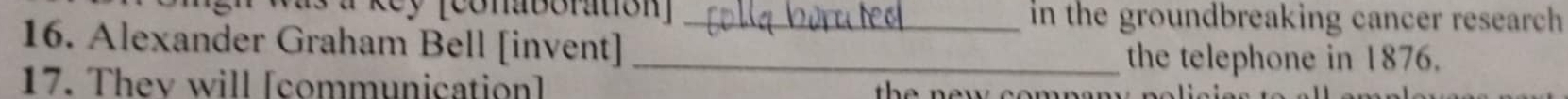 Re y [conaboration] _in the groundbreaking cancer research 
16. Alexander Graham Bell [invent]_ 
the telephone in 1876. 
17. Thev will [communication] e n e w e e n