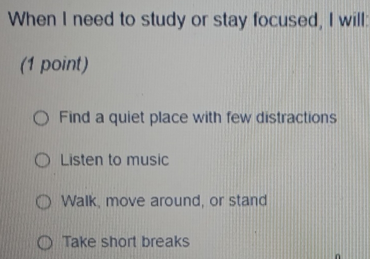 When I need to study or stay focused, I will:
(1 point)
Find a quiet place with few distractions
Listen to music
Walk, move around, or stand
Take short breaks