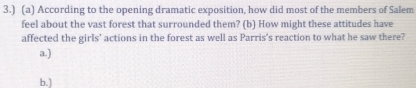 3.) (a) According to the opening dramatic exposition, how did most of the members of Salem
feel about the vast forest that surrounded them? (b) How might these attitudes have
affected the girls' actions in the forest as well as Parris's reaction to what he saw there?
a.)
b.]