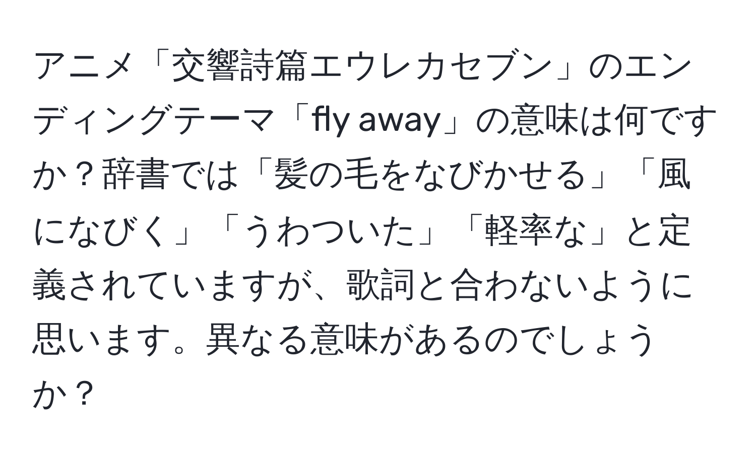 アニメ「交響詩篇エウレカセブン」のエンディングテーマ「fly away」の意味は何ですか？辞書では「髪の毛をなびかせる」「風になびく」「うわついた」「軽率な」と定義されていますが、歌詞と合わないように思います。異なる意味があるのでしょうか？