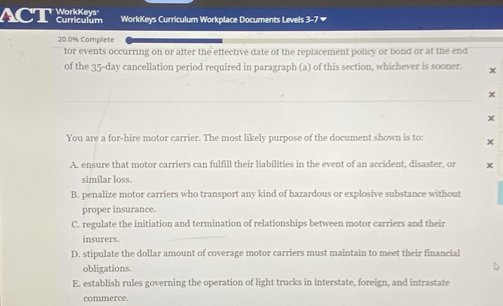 ACT AM WorkKeys Curriculum Workplace Documents Levels 3-7
20.0% Complete
for events occurring on or after the effective date of the replacement policy or bond or at the end
of the 35-day cancellation period required in paragraph (a) of this section, whichever is sooner. x
x
x
You are a for-hire motor carrier. The most likely purpose of the document shown is to: x
A. ensure that motor carriers can fulfill their liabilities in the event of an accident, disaster, or x
similar loss.
B. penalize motor carriers who transport any kind of hazardous or explosive substance without
proper insurance.
C. regulate the initiation and termination of relationships between motor carriers and their
insurers.
D. stipulate the dollar amount of coverage motor carriers must maintain to meet their financial
obligations.
E. establish rules governing the operation of light trucks in interstate, foreign, and intrastate
commerce.