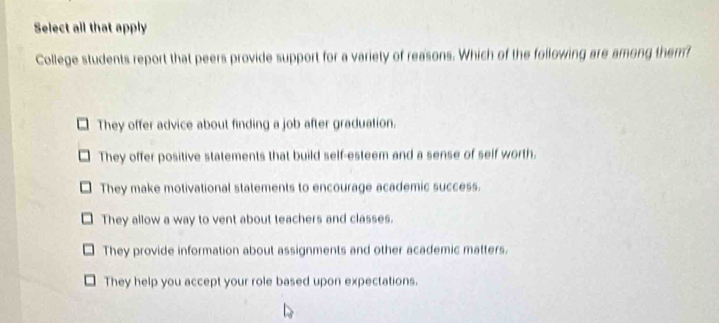 Select all that apply
College students report that peers provide support for a variety of reasons. Which of the following are among them?
They offer advice about finding a job after graduation.
They offer positive statements that build self-esteem and a sense of self worth.
They make motivational statements to encourage academic success.
They allow a way to vent about teachers and classes.
They provide information about assignments and other academic matters.
They help you accept your role based upon expectations.