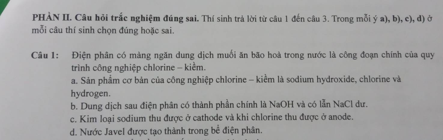 PHÀN II. Câu hỏi trắc nghiệm đúng sai. Thí sinh trả lời từ câu 1 đến câu 3. Trong mỗi ý a), b), c), d) ở
mỗi câu thí sinh chọn đúng hoặc sai.
Câu 1: Điện phân có màng ngăn dung dịch muối ăn bão hoà trong nước là công đoạn chính của quy
trình công nghiệp chlorine - kiểm.
a. Sản phẩm cơ bản của công nghiệp chlorine - kiềm là sodium hydroxide, chlorine và
hydrogen.
b. Dung dịch sau điện phân có thành phần chính là NaOH và có lẫn NaCl dư.
c. Kim loại sodium thu được ở cathode và khi chlorine thu được ở anode.
d. Nước Javel được tạo thành trong bề điện phân.